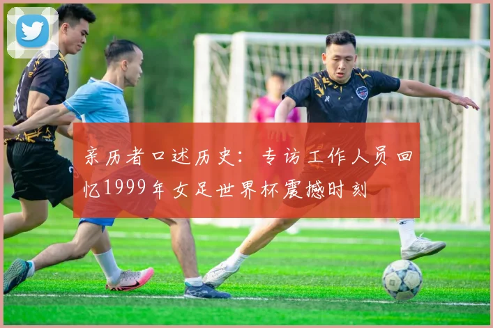 亲历者口述历史：专访工作人员回忆1999年女足世界杯震撼时刻